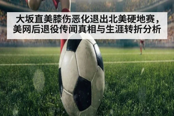 大坂直美膝伤恶化退出北美硬地赛,美网后退役传闻真相与生涯转折分析
